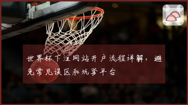 世界杯下注网站开户流程详解，避免常见误区和坑爹平台